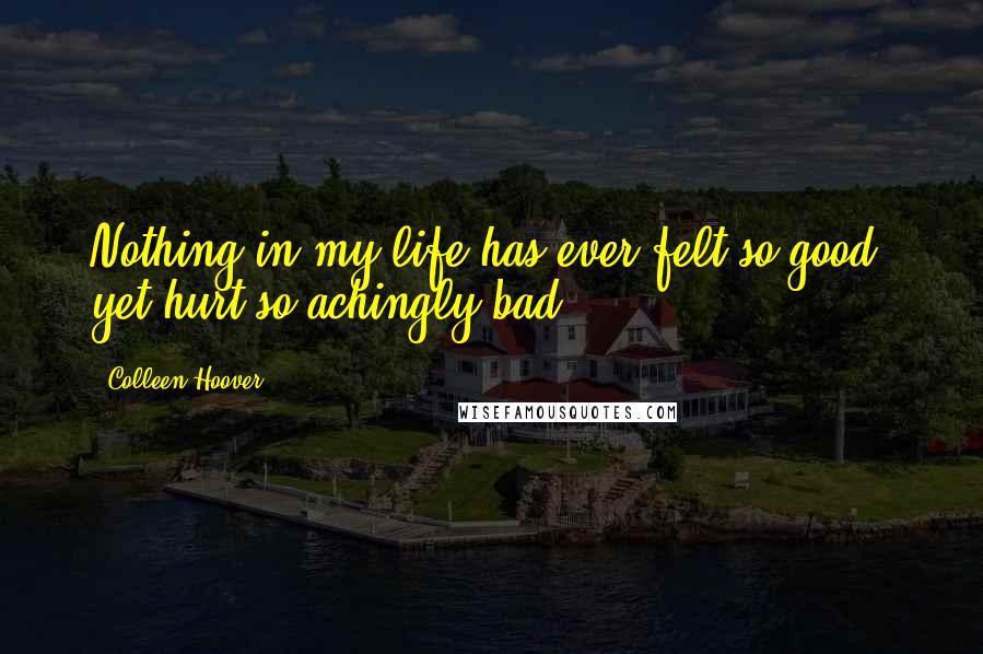 Colleen Hoover Quotes: Nothing in my life has ever felt so good, yet hurt so achingly bad.