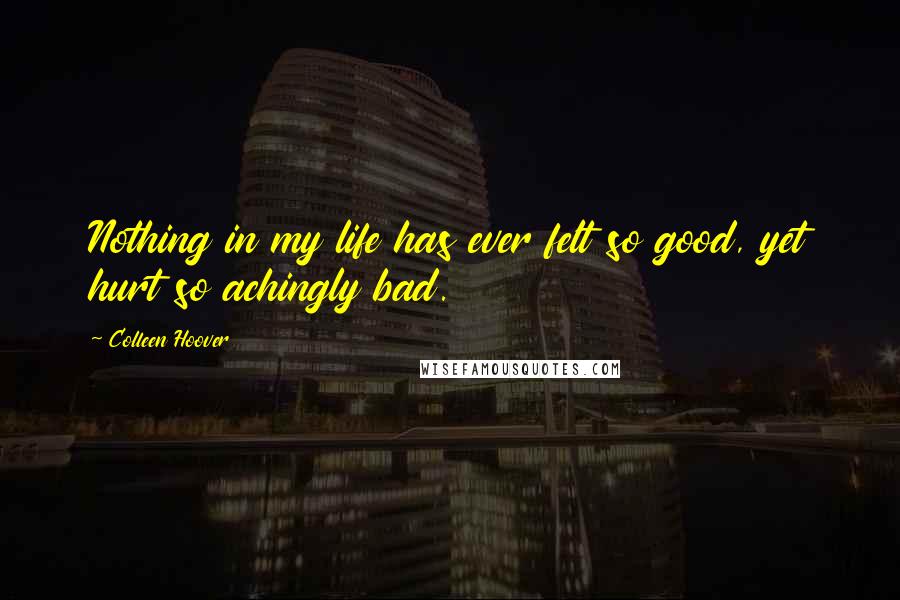 Colleen Hoover Quotes: Nothing in my life has ever felt so good, yet hurt so achingly bad.