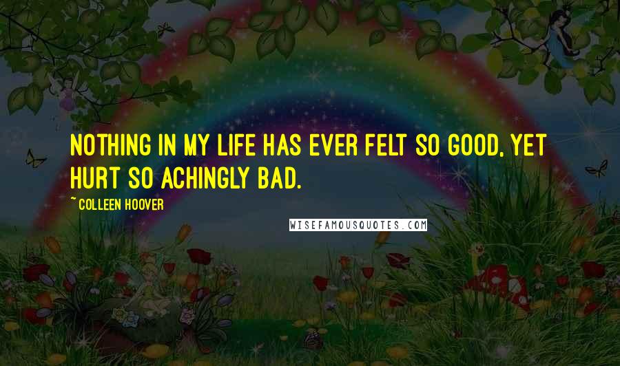 Colleen Hoover Quotes: Nothing in my life has ever felt so good, yet hurt so achingly bad.