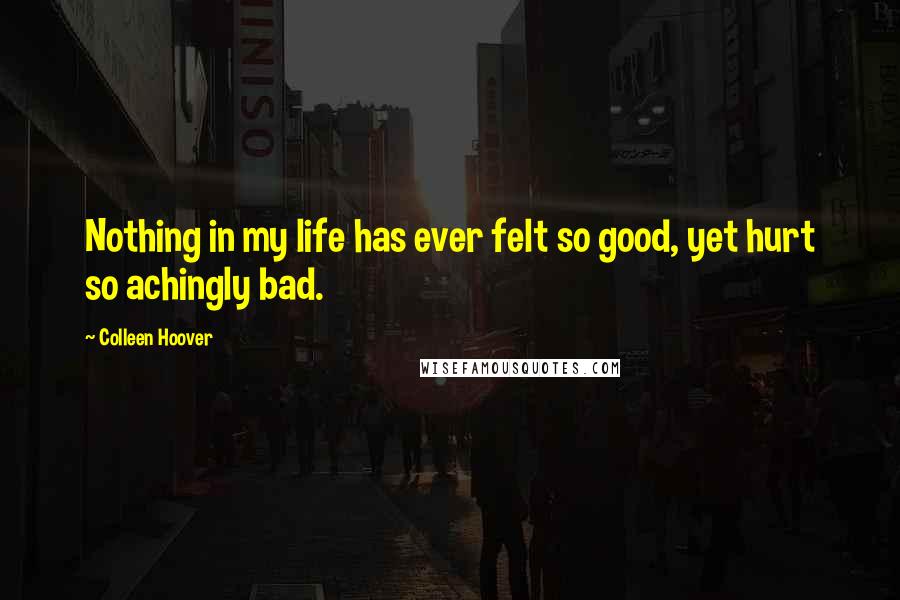 Colleen Hoover Quotes: Nothing in my life has ever felt so good, yet hurt so achingly bad.