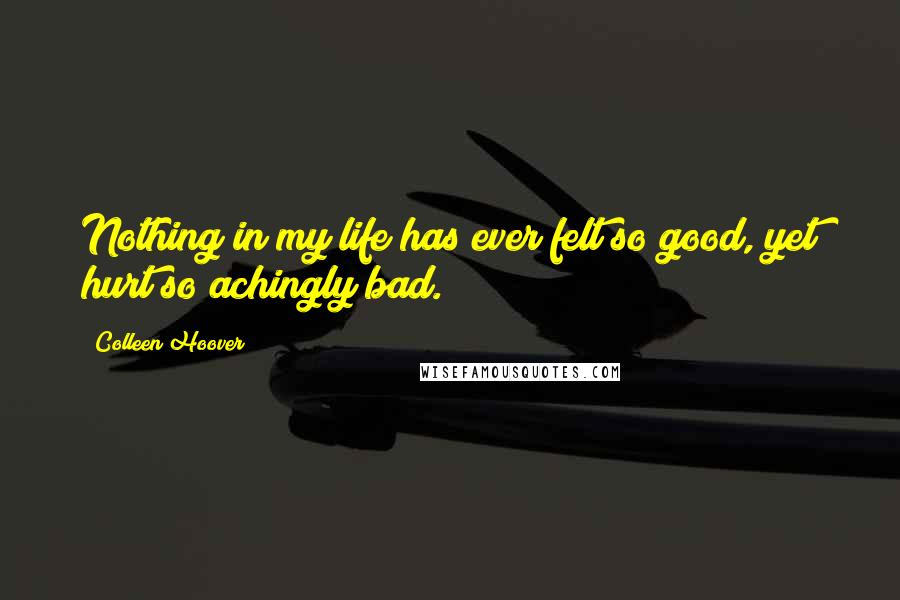Colleen Hoover Quotes: Nothing in my life has ever felt so good, yet hurt so achingly bad.