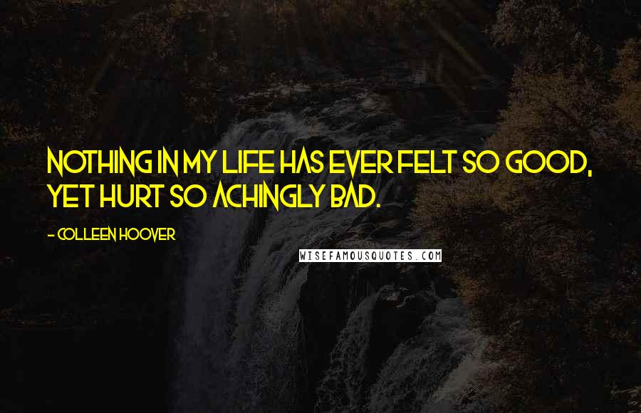 Colleen Hoover Quotes: Nothing in my life has ever felt so good, yet hurt so achingly bad.