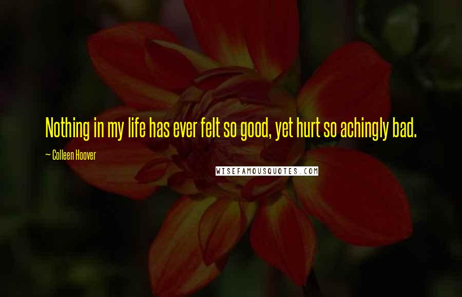 Colleen Hoover Quotes: Nothing in my life has ever felt so good, yet hurt so achingly bad.