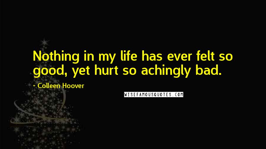Colleen Hoover Quotes: Nothing in my life has ever felt so good, yet hurt so achingly bad.