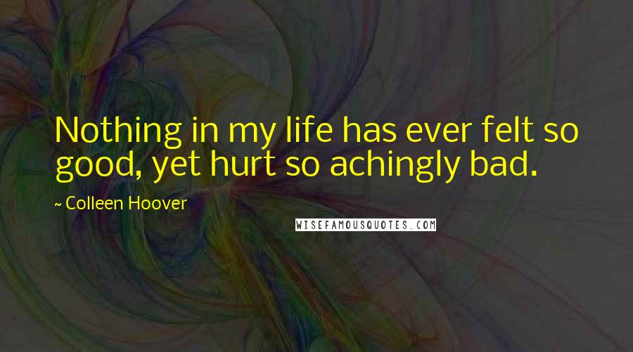 Colleen Hoover Quotes: Nothing in my life has ever felt so good, yet hurt so achingly bad.
