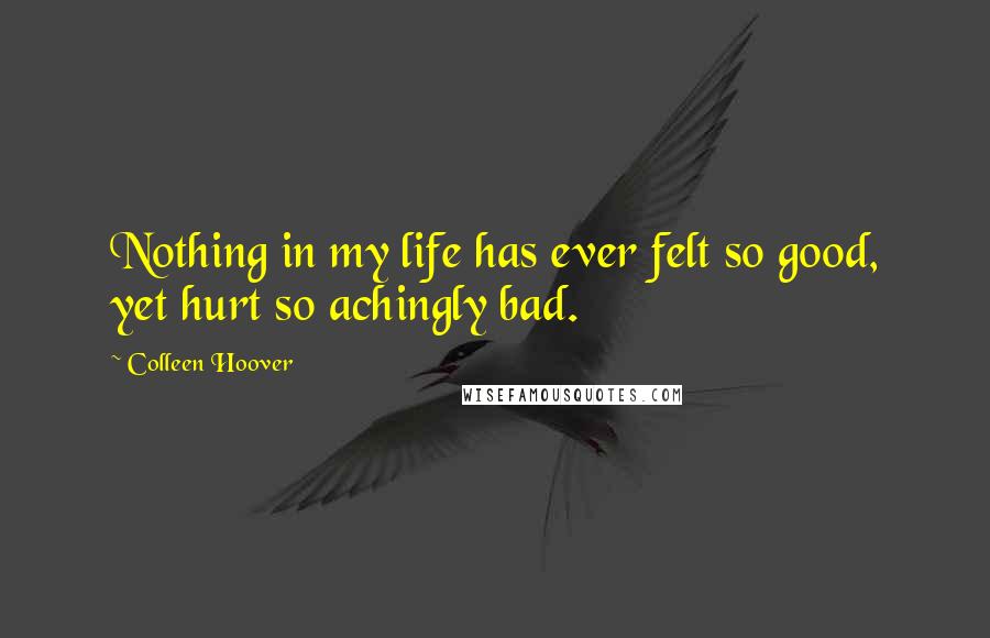 Colleen Hoover Quotes: Nothing in my life has ever felt so good, yet hurt so achingly bad.