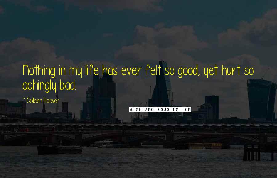 Colleen Hoover Quotes: Nothing in my life has ever felt so good, yet hurt so achingly bad.