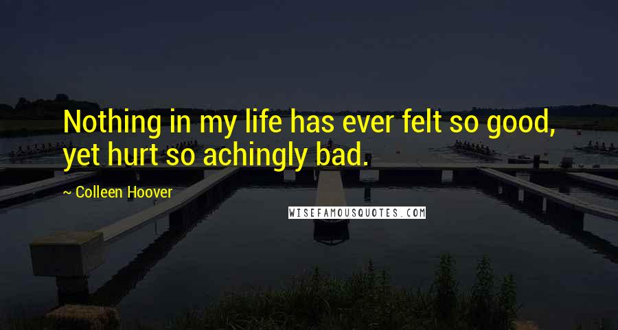 Colleen Hoover Quotes: Nothing in my life has ever felt so good, yet hurt so achingly bad.