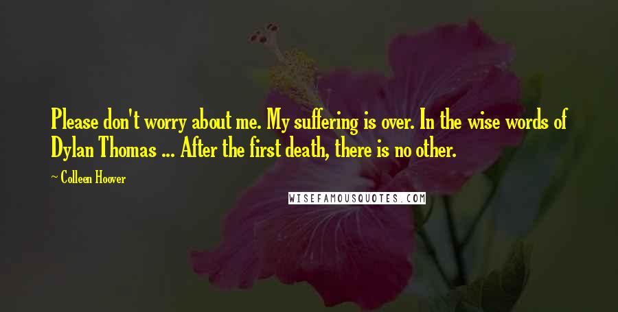 Colleen Hoover Quotes: Please don't worry about me. My suffering is over. In the wise words of Dylan Thomas ... After the first death, there is no other.