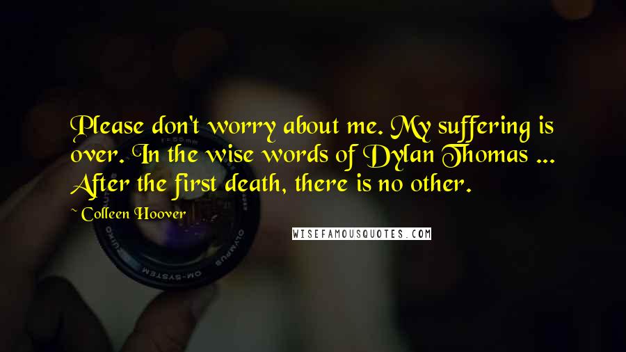 Colleen Hoover Quotes: Please don't worry about me. My suffering is over. In the wise words of Dylan Thomas ... After the first death, there is no other.