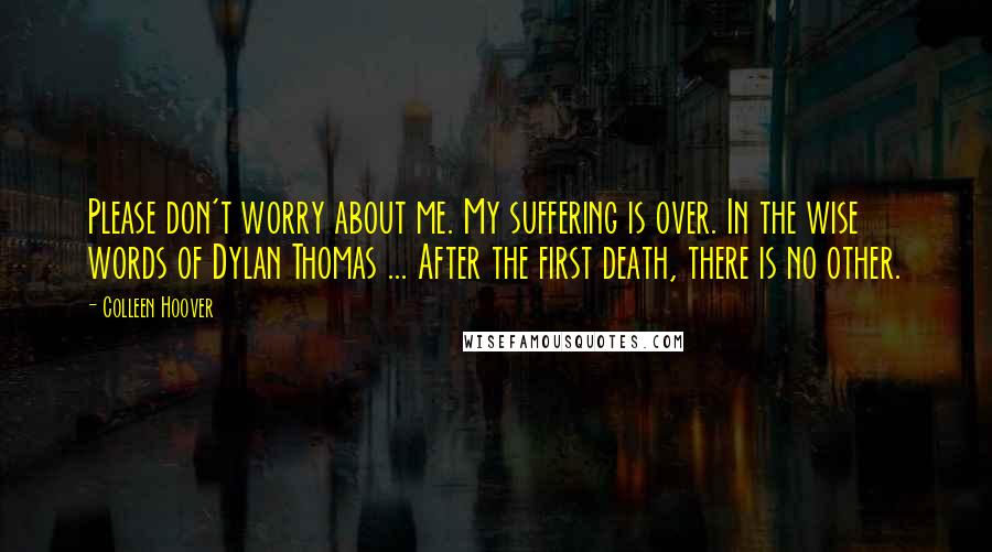 Colleen Hoover Quotes: Please don't worry about me. My suffering is over. In the wise words of Dylan Thomas ... After the first death, there is no other.