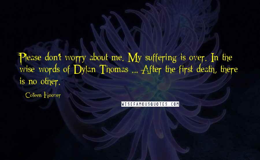 Colleen Hoover Quotes: Please don't worry about me. My suffering is over. In the wise words of Dylan Thomas ... After the first death, there is no other.