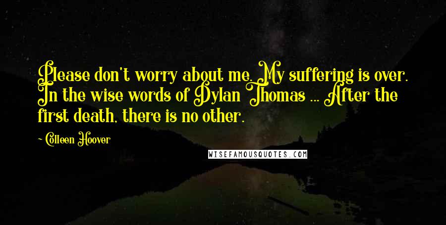 Colleen Hoover Quotes: Please don't worry about me. My suffering is over. In the wise words of Dylan Thomas ... After the first death, there is no other.