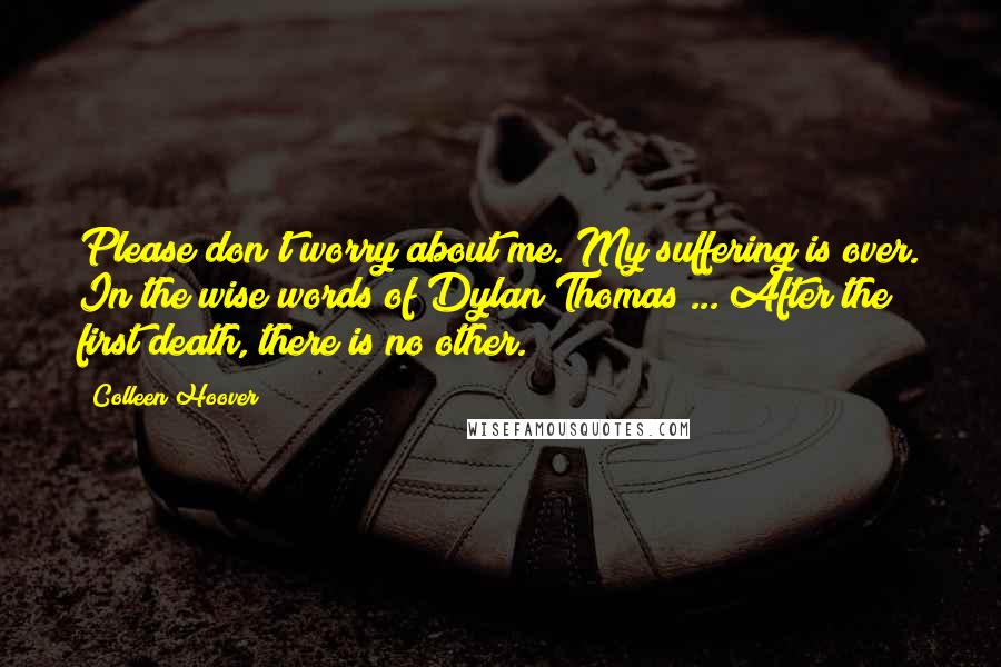 Colleen Hoover Quotes: Please don't worry about me. My suffering is over. In the wise words of Dylan Thomas ... After the first death, there is no other.