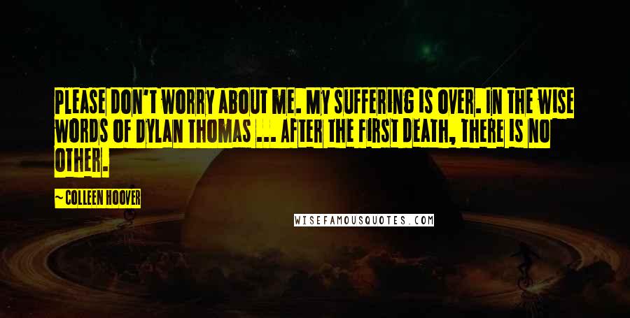 Colleen Hoover Quotes: Please don't worry about me. My suffering is over. In the wise words of Dylan Thomas ... After the first death, there is no other.