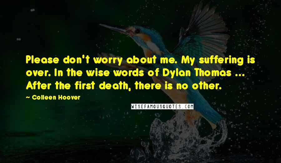 Colleen Hoover Quotes: Please don't worry about me. My suffering is over. In the wise words of Dylan Thomas ... After the first death, there is no other.