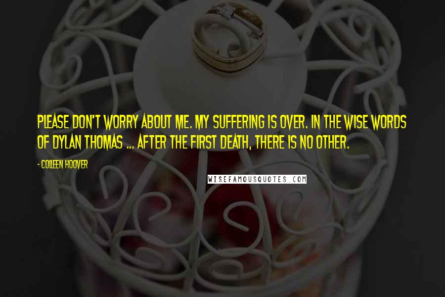 Colleen Hoover Quotes: Please don't worry about me. My suffering is over. In the wise words of Dylan Thomas ... After the first death, there is no other.