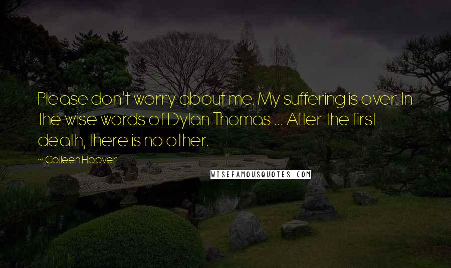 Colleen Hoover Quotes: Please don't worry about me. My suffering is over. In the wise words of Dylan Thomas ... After the first death, there is no other.