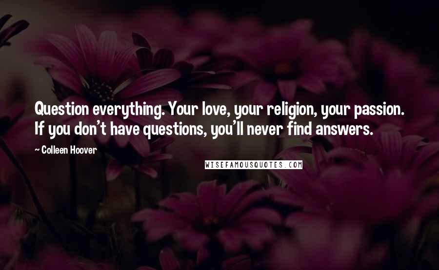 Colleen Hoover Quotes: Question everything. Your love, your religion, your passion. If you don't have questions, you'll never find answers.