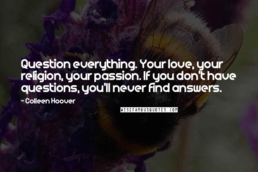 Colleen Hoover Quotes: Question everything. Your love, your religion, your passion. If you don't have questions, you'll never find answers.