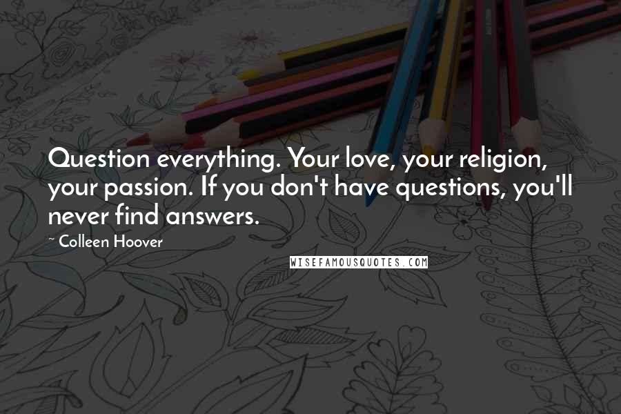 Colleen Hoover Quotes: Question everything. Your love, your religion, your passion. If you don't have questions, you'll never find answers.