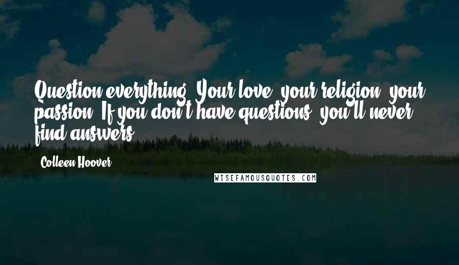 Colleen Hoover Quotes: Question everything. Your love, your religion, your passion. If you don't have questions, you'll never find answers.