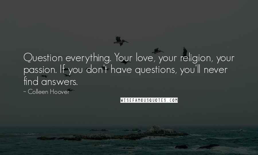 Colleen Hoover Quotes: Question everything. Your love, your religion, your passion. If you don't have questions, you'll never find answers.