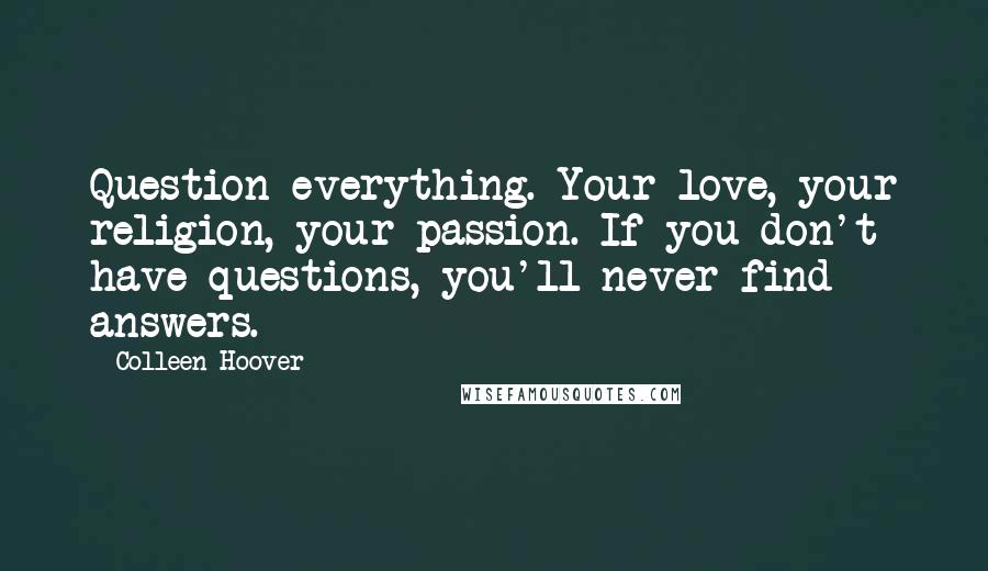 Colleen Hoover Quotes: Question everything. Your love, your religion, your passion. If you don't have questions, you'll never find answers.