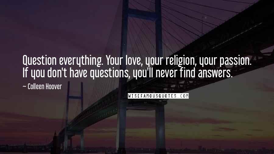 Colleen Hoover Quotes: Question everything. Your love, your religion, your passion. If you don't have questions, you'll never find answers.