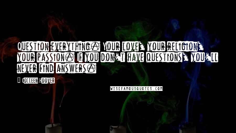 Colleen Hoover Quotes: Question everything. Your love, your religion, your passion. If you don't have questions, you'll never find answers.