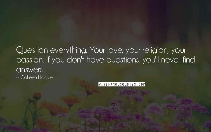 Colleen Hoover Quotes: Question everything. Your love, your religion, your passion. If you don't have questions, you'll never find answers.