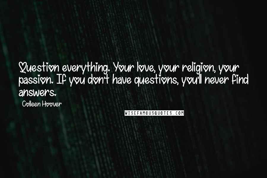 Colleen Hoover Quotes: Question everything. Your love, your religion, your passion. If you don't have questions, you'll never find answers.