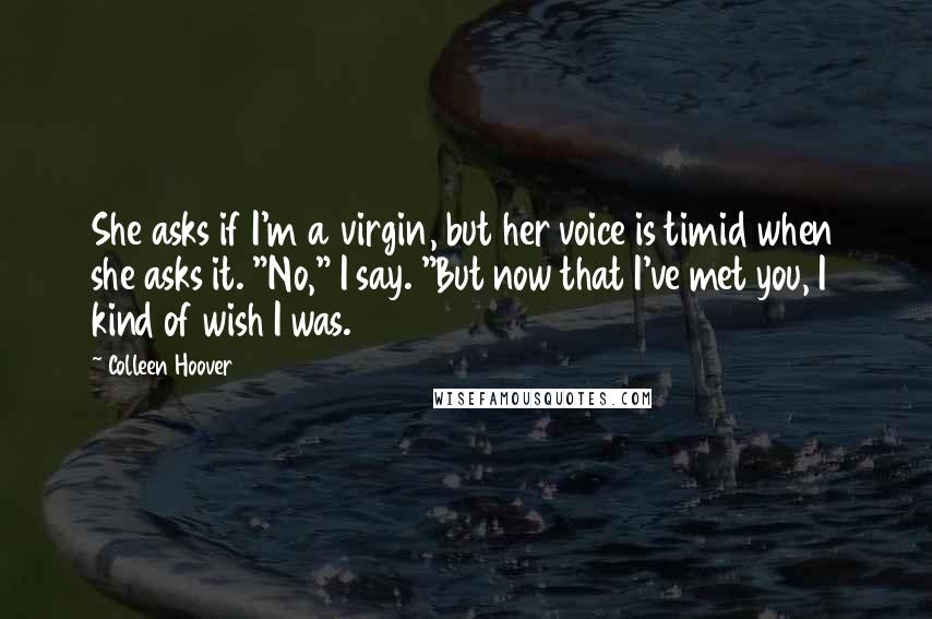 Colleen Hoover Quotes: She asks if I'm a virgin, but her voice is timid when she asks it. "No," I say. "But now that I've met you, I kind of wish I was.