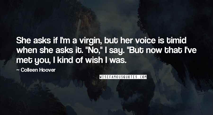 Colleen Hoover Quotes: She asks if I'm a virgin, but her voice is timid when she asks it. "No," I say. "But now that I've met you, I kind of wish I was.