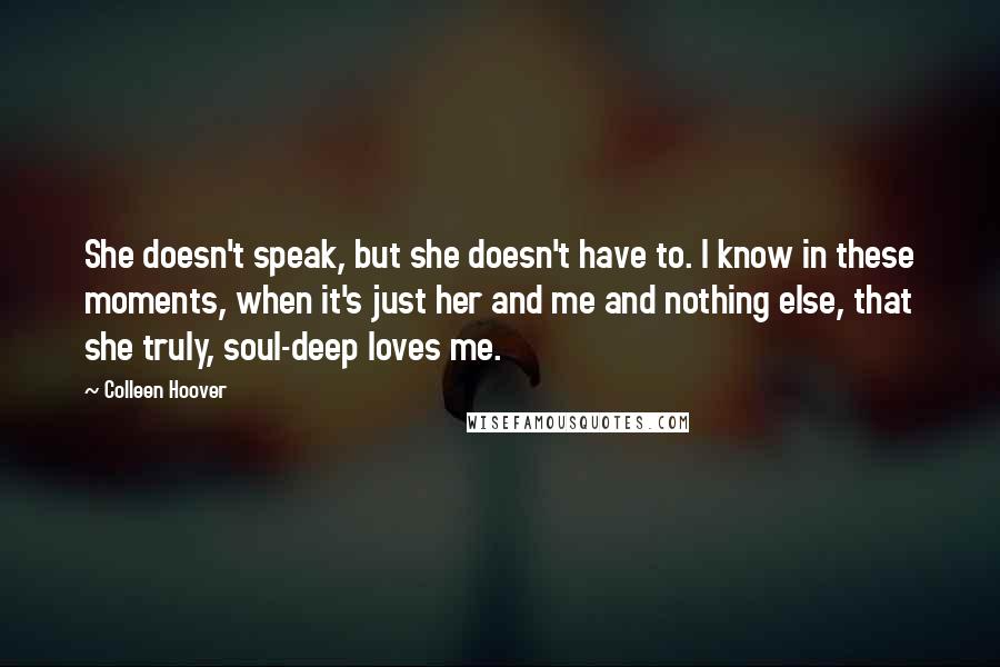 Colleen Hoover Quotes: She doesn't speak, but she doesn't have to. I know in these moments, when it's just her and me and nothing else, that she truly, soul-deep loves me.