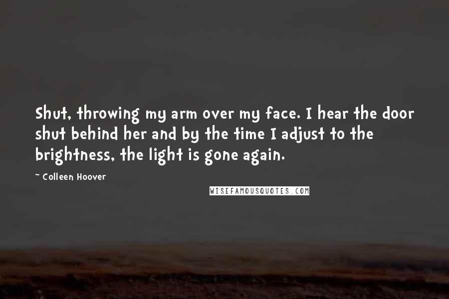 Colleen Hoover Quotes: Shut, throwing my arm over my face. I hear the door shut behind her and by the time I adjust to the brightness, the light is gone again.
