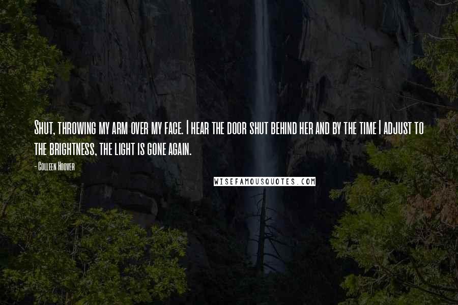 Colleen Hoover Quotes: Shut, throwing my arm over my face. I hear the door shut behind her and by the time I adjust to the brightness, the light is gone again.