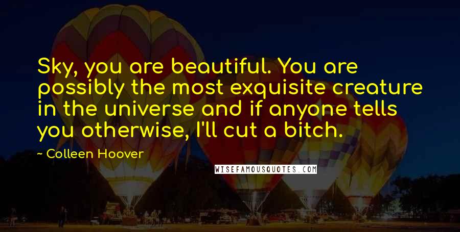 Colleen Hoover Quotes: Sky, you are beautiful. You are possibly the most exquisite creature in the universe and if anyone tells you otherwise, I'll cut a bitch.