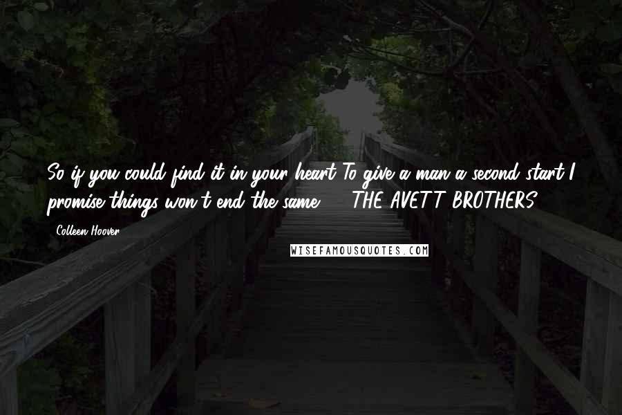 Colleen Hoover Quotes: So if you could find it in your heart To give a man a second start I promise things won't end the same. - THE AVETT BROTHERS