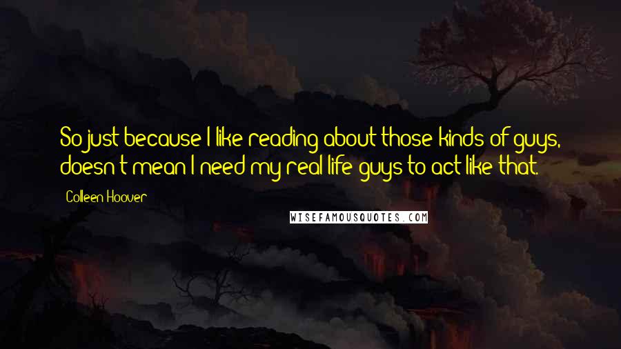 Colleen Hoover Quotes: So just because I like reading about those kinds of guys, doesn't mean I need my real-life guys to act like that.