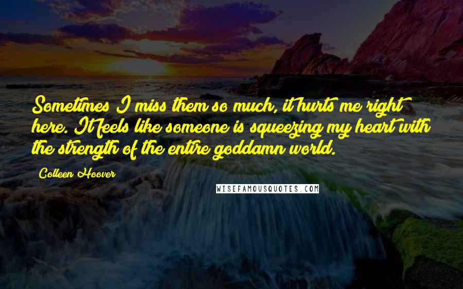 Colleen Hoover Quotes: Sometimes I miss them so much, it hurts me right here. It feels like someone is squeezing my heart with the strength of the entire goddamn world.