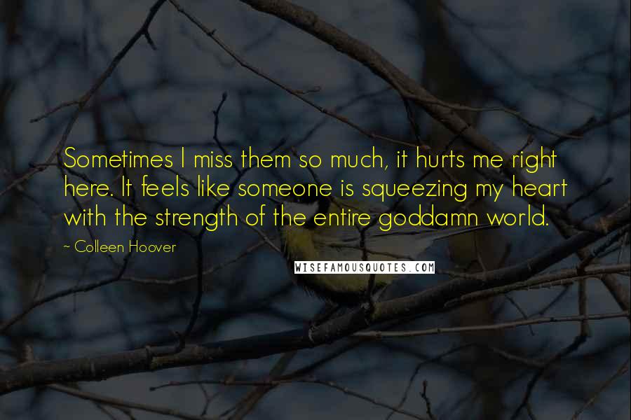 Colleen Hoover Quotes: Sometimes I miss them so much, it hurts me right here. It feels like someone is squeezing my heart with the strength of the entire goddamn world.