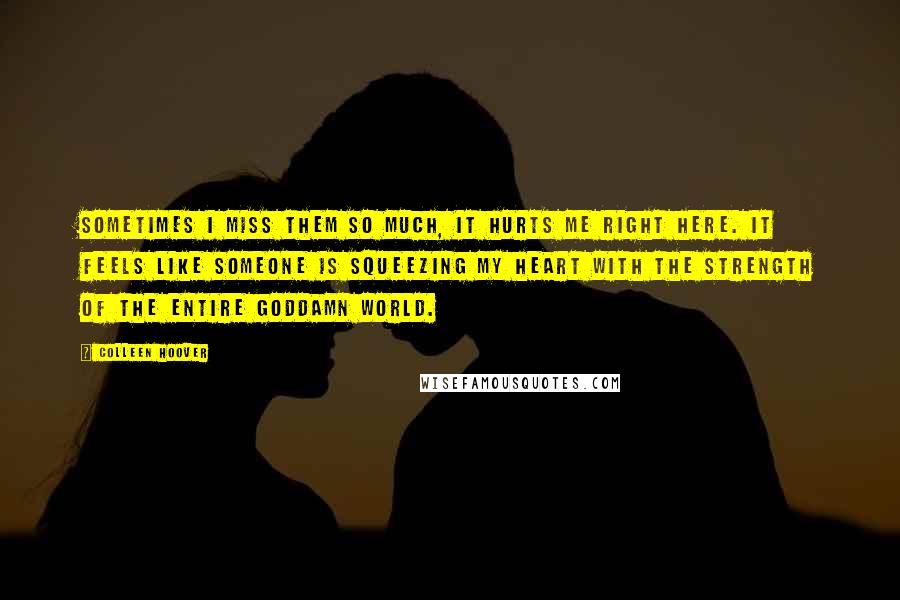 Colleen Hoover Quotes: Sometimes I miss them so much, it hurts me right here. It feels like someone is squeezing my heart with the strength of the entire goddamn world.