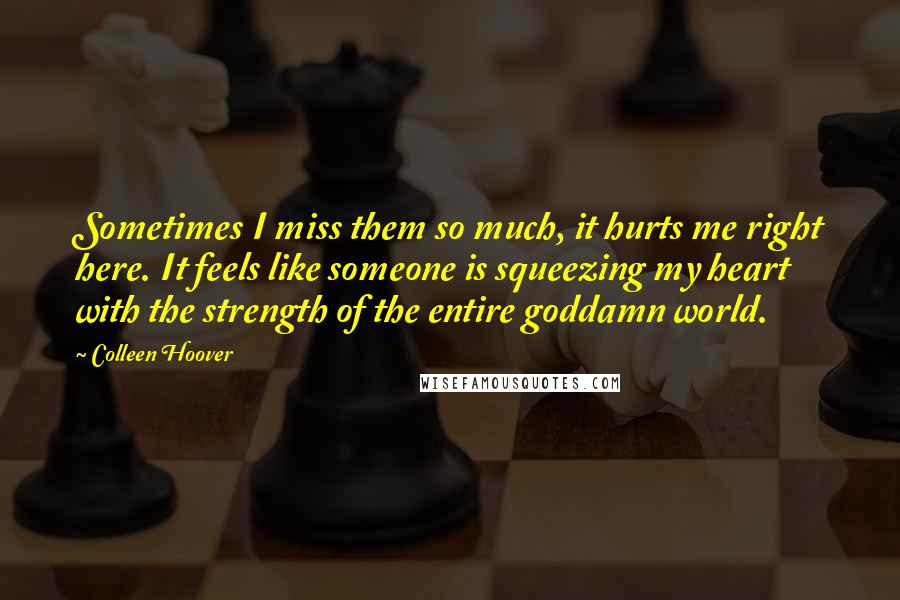 Colleen Hoover Quotes: Sometimes I miss them so much, it hurts me right here. It feels like someone is squeezing my heart with the strength of the entire goddamn world.