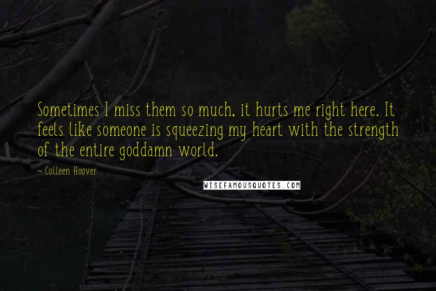 Colleen Hoover Quotes: Sometimes I miss them so much, it hurts me right here. It feels like someone is squeezing my heart with the strength of the entire goddamn world.