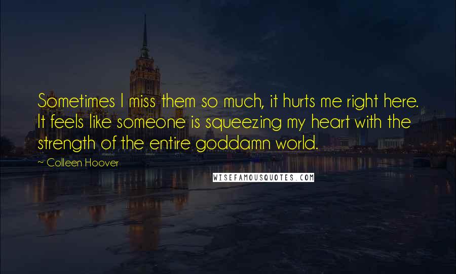 Colleen Hoover Quotes: Sometimes I miss them so much, it hurts me right here. It feels like someone is squeezing my heart with the strength of the entire goddamn world.