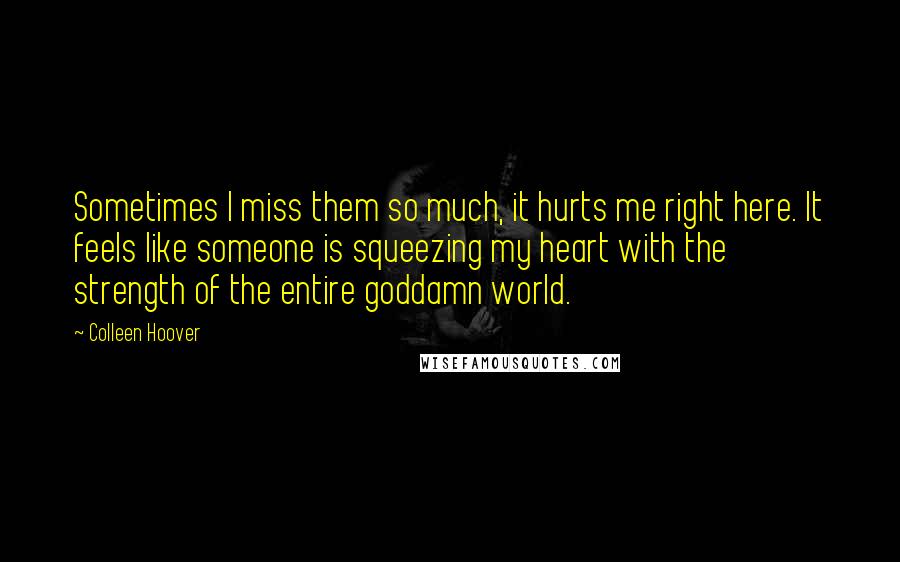 Colleen Hoover Quotes: Sometimes I miss them so much, it hurts me right here. It feels like someone is squeezing my heart with the strength of the entire goddamn world.