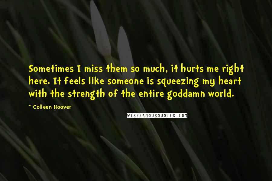 Colleen Hoover Quotes: Sometimes I miss them so much, it hurts me right here. It feels like someone is squeezing my heart with the strength of the entire goddamn world.