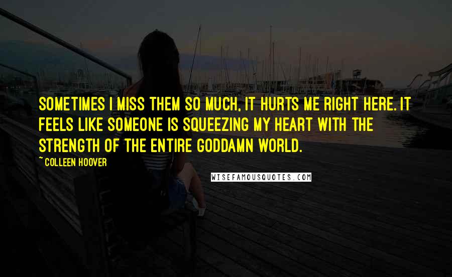 Colleen Hoover Quotes: Sometimes I miss them so much, it hurts me right here. It feels like someone is squeezing my heart with the strength of the entire goddamn world.