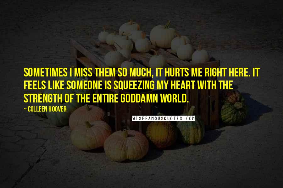 Colleen Hoover Quotes: Sometimes I miss them so much, it hurts me right here. It feels like someone is squeezing my heart with the strength of the entire goddamn world.